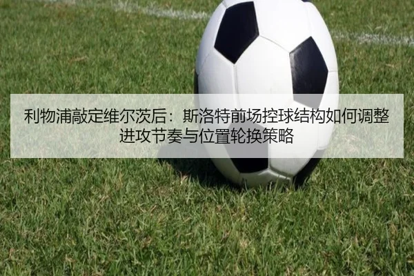 利物浦敲定维尔茨后：斯洛特前场控球结构如何调整进攻节奏与位置轮换策略