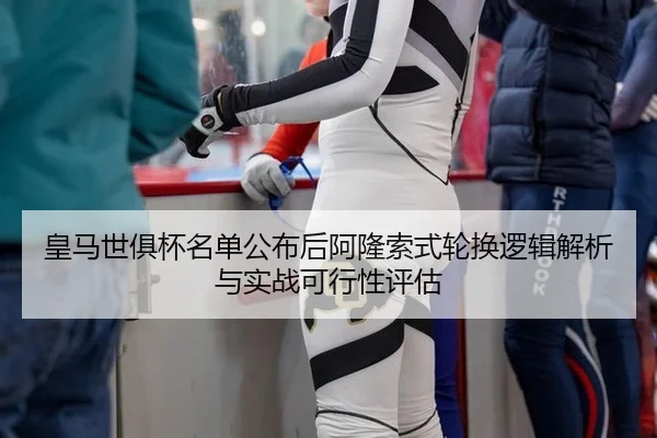 皇马世俱杯名单公布后阿隆索式轮换逻辑解析与实战可行性评估